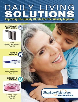 D A I LY L I V I N G
SOLUTIONS
 Improving The Quality Of Life For The Visually Impaired

 ELECTRONIC
  LOW VISION




        NEW!
Optelec ClearReader+
      Page 20



      HOME &
      LEISURE




     Optelec
 Power TV Glasses
     Page 30


    KITCHEN &
      DINNING




   Culinary Finger
     Protector                            866-999-9188
      Page 35
 