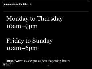 P–2
Main areas of the Library
Monday to Thursday
10am–9pm
Friday to Sunday
10am–6pm
http://www.slv.vic.gov.au/visit/opening-hours
 