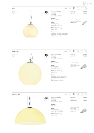 105
Sockel/Leuchtmittel:
E27 (excl.)
75W max.
bis max. Ø/L: 7/12 cm
Material:
Aluminium/Glas
Maße:
Ø/H: 19/19 cm
Rosetten-Ø/H: 6/3 cm
Zubehör/Lieferumfang:
Rosette (incl.)
Hinweis:
Die Leuchte Sun ist mit einem mund-
geblasenen Glasschirm ausgestattet.
Jede Leuchte ist ein Unikat.
Versionen: Art. Nr.:
alu/weiß 133511
SUN 1
1,5m230~
Sockel/Leuchtmittel:
E27 (excl.)
75W max.
bis max. Ø/L: 7/17,5 cm
Material:
Aluminium/Glas
Maße:
Ø/H: 30/28 cm
Rosetten-Ø/H: 8/3 cm
Zubehör/Lieferumfang:
Rosette (incl.)
Hinweis:
Die Leuchte Big Sun ist mit einem
mundgeblasenen Glasschirm aus-
gestattet.
Jede Leuchte ist ein Unikat.
Versionen: Art. Nr.:
alu/weiß 133581
BIG SUN 1,8
1,5m230~
Serie: Seite 134
Serie: Seite 134
Sockel/Leuchtmittel:
E27 (excl.)
60W max.
bis max. Länge: 16 cm
Material:
Stahl/Glas
Maße:
Ø/H: 40/20 cm
Rosetten-Ø/H: 13/2,5 cm
Zubehör/Lieferumfang:
Rosette (incl.)
Versionen: Art. Nr.:
chrom
Glas satiniert 133611
ORION 40 3,28
1,5m230~
Leuchtmittelempfehlung:
15W, 800lm, CRI 80, EEK=A
508960 2700K
Leuchtmittelempfehlung:
SMD LED 12W
1000lm, CRI 81, EEK=A+
551472 3000K
Leuchtmittelempfehlung:
SMD LED 12W
1000lm, CRI 81, EEK=A+
551472 3000K
 