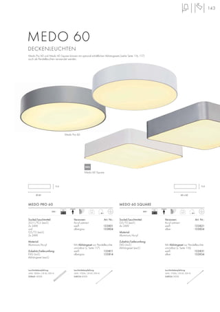 60 x 60
11,5
143
Sockel/Leuchtmittel:
2G11/TC-L (excl.)
2x 24W
und
G5/T5 (excl.)
2x 24W
Material:
Aluminium/Acryl
Zubehör/Lieferumfang:
EVG (incl.)
Abhängeset (excl.)
Versionen: Art. Nr.:
Acryl satiniert
weiß 133801
silbergrau 133804
Mit Abhängeset zur Pendelleuchte
umrüstbar (s. Seite 117).
weiß 133811
silbergrau 133814
MEDO PRO 60
5,2230~
VG
EEI=A2 5,27230~
VG
EEI=A2
Sockel/Leuchtmittel:
G5/T5 (excl.)
4x 24W
Material:
Aluminium/Acryl
Zubehör/Lieferumfang:
EVG (incl.)
Abhängeset (excl.)
Versionen: Art. Nr.:
Acryl satiniert
weiß 133821
silber 133824
Mit Abhängeset zur Pendelleuchte
umrüstbar (s. Seite 116).
weiß 133831
silber 133834
MEDO 60 SQUARE
Ø 60
11,5
MEDO 60
DECKENLEUCHTEN
Medo Pro 60 und Medo 60 Square können mit optional erhältlichen Abhängesets (siehe Seite 116, 117)
auch als Pendelleuchten verwendet werden.
Medo Pro 60
Medo 60 Square
Leuchtmittelempfehlung:
24W, 1800lm, CRI 82, EEK=A
508441 4000K
Leuchtmittelempfehlung:
24W, 1700lm, CRI 85, EEK=A
548124 4000K
.
Leuchtmittelempfehlung:
24W, 1700lm, CRI 85, EEK=A
548024 3000K
.
NEU
 