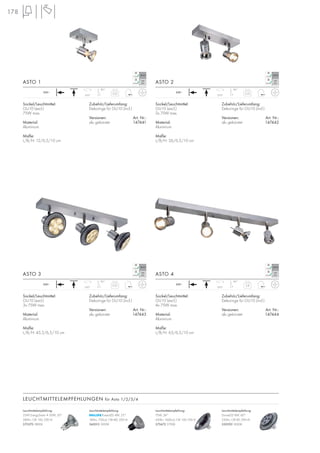 178
ASTO 1 ASTO 2
ASTO 3 ASTO 4
LEUCHTMITTELEMPFEHLUNGEN für Asto 1/2/3/4
230~
310°
85°
Sockel/Leuchtmittel:
GU10 (excl.)
75W max.
Material:
Aluminium
Maße:
L/B/H: 12/6,5/10 cm
Zubehör/Lieferumfang:
Dekoringe für GU10 (incl.)
Versionen: Art. Nr.:
alu gebürstet 147441
0,25 230~
310°
85°
Sockel/Leuchtmittel:
GU10 (excl.)
2x 75W max.
Material:
Aluminium
Maße:
L/B/H: 26/6,5/10 cm
Zubehör/Lieferumfang:
Dekoringe für GU10 (incl.)
Versionen: Art. Nr.:
alu gebürstet 147442
0,35
230~
310°
85°
Sockel/Leuchtmittel:
GU10 (excl.)
3x 75W max.
Material:
Aluminium
Maße:
L/B/H: 45,5/6,5/10 cm
Zubehör/Lieferumfang:
Dekoringe für GU10 (incl.)
Versionen: Art. Nr.:
alu gebürstet 147443
0,55 230~
310°
85°
Sockel/Leuchtmittel:
GU10 (excl.)
4x 75W max.
Material:
Aluminium
Maße:
L/B/H: 63/6,5/10 cm
Zubehör/Lieferumfang:
Dekoringe für GU10 (incl.)
Versionen: Art. Nr.:
alu gebürstet 147444
0,8
Leuchtmittelempfehlung:
35W EnergySaver ≙ 50W, 20°
280lm, CRI 100, EEK=D
575370 2800K
Leuchtmittelempfehlung:
PowerLED 4W, 25°
180lm, 700cd, CRI>80, EEK=A
560013 3000K
Leuchtmittelempfehlung:
75W, 24°
430lm, 1600cd, CRI 100, EEK=E
575672 2700K
Leuchtmittelempfehlung:
DomeLED 9W, 60°
230Im, CRI 80, EEK=A
550392 3000K
 