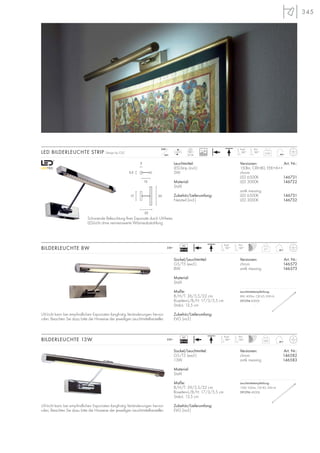 345
LED BILDERLEUCHTE STRIP Design by CDC 0,65
24=
230~ Kopf
180°
Arm
180°
LED
24 Stk.
Leuchtmittel:
LED-Strip (incl.)
2W
Material:
Stahl
Zubehör/Lieferumfang:
Netzteil (incl.)
Versionen: Art. Nr.:
150lm, CRI>80, EEK=A++
chrom
LED 6500K 146721
LED 3000K 146722
antik messing
LED 6500K 146731
LED 3000K 146732
22
15
17 35
3
5,5
Schonende Beleuchtung Ihrer Exponate durch UV-freies
LED-Licht ohne nennenswerte Wärmeabstrahlung.
Sockel/Leuchtmittel:
G5/T5 (excl.)
8W
Material:
Stahl
Maße:
B/H/T: 36/5,5/22 cm
Rosetten-L/B/H: 17/3/5,5 cm
Stab-L: 13,5 cm
Zubehör/Lieferumfang:
EVG (incl.)
Versionen: Art. Nr.:
chrom 146572
antik messing 146573
BILDERLEUCHTE 8W 0,7
230~
Sockel/Leuchtmittel:
G5/T5 (excl.)
13W
Material:
Stahl
Maße:
B/H/T: 59/5,5/22 cm
Rosetten-L/B/H: 17/3/5,5 cm
Stab-L: 13,5 cm
Zubehör/Lieferumfang:
EVG (incl.)
Versionen: Art. Nr.:
chrom 146582
antik messing 146583
BILDERLEUCHTE 13W 0,85230~
VG
EEI=A2
VG
EEI=A2
Kopf
180°
Arm
180°
Kopf
180°
Arm
180°
UV-Licht kann bei empfindlichen Exponaten langfristig Veränderungen hervor-
rufen. Beachten Sie dazu bitte die Hinweise der jeweiligen Leuchtmittelhersteller.
UV-Licht kann bei empfindlichen Exponaten langfristig Veränderungen hervor-
rufen. Beachten Sie dazu bitte die Hinweise der jeweiligen Leuchtmittelhersteller.
30000
Leuchtmittelempfehlung:
8W, 400Im, CRI 65, EEK=A
591294 4000K
.
Leuchtmittelempfehlung:
13W, 950Im, CRI 82, EEK=A
591296 4000K
.
 