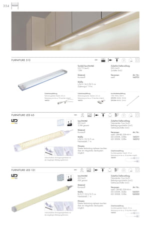 354
Leuchtmittel:
LED (incl.)
3,5W gesamt
Material:
Kunststoff
Maße:
L/B/H: 33/3/3 cm
Netzkabel-L: 1 m
Hinweis:
Direkte Verbindung mehrerer Leuchten
über ein integriertes Stecksystem
möglich.
Zubehör/Lieferumfang:
Netzstecker: Euro (incl.)
Befestigungszubehör (incl.)
Gehäuseschalter (incl.)
Versionen: Art. Nr.:
weiß, CRI>80, EEK=A++
LED 6500K, 330lm 160311
LED 3000K, 320lm 160312
FURNITURE LED 65 0,2
LED
65Stk.
90°
230~
Leuchtmittel:
LED (incl.)
6W gesamt
Material:
Kunststoff
Maße:
B/H/T: 55,5/3/3 cm
Netzkabel-L: 1 m
Hinweis:
Direkte Verbindung mehrerer Leuchten
über ein integriertes Stecksystem
möglich.
Zubehör/Lieferumfang:
Netzstecker: Euro (incl.)
Befestigungszubehör (incl.)
Gehäuseschalter (incl.)
Versionen: Art. Nr.:
weiß, CRI>80, EEK=A++
LED 6500K, 565lm 160301
LED 3000K, 550lm 160302
FURNITURE LED 121 0,25
LED
121Stk.
90°
230~
Sockel/Leuchtmittel:
G5/T5 (excl.)
13W
Material:
Kunststoff
Maße:
L/B/H: 56,2/8/3 cm
Zuleitungs-L: 1,9 m
FURNITURE 513 0,6
230~
Zubehör/Lieferumfang:
VVG (incl.)
Schalter (incl.)
Versionen: Art. Nr.:
weiß 160701
VG
EEI=B2
Zubehörempfehlung:
Verbindungsstecker, Stecker-L: 0,5 cm
Verbindung von bis zu 10 Leuchten möglich.
160731
Zubehörempfehlung:
Durchleitungskabel, Kabel-L: 53 cm
Verbindung von bis zu 10 Leuchten möglich.
160321
Zubehörempfehlung:
Durchleitungskabel, Kabel-L: 53 cm
Verbindung von bis zu 10 Leuchten möglich.
160321Unterschiedliche Montagemöglichkeiten mit
den beigefügten Befestigungsklammern.
Zubehörempfehlung:
Verbindungskabel, Kabel-L: 40 cm
Verbindung von bis zu 10 Leuchten möglich.
160721
20000
20000
Unterschiedliche Montagemöglichkeiten mit
den beigefügten Befestigungsklammern.
Leuchtmittelempfehlung:
13W, 950Im, EEK=A
591295 3000K, CRI 84
591296 4000K, CRI 82
.
 