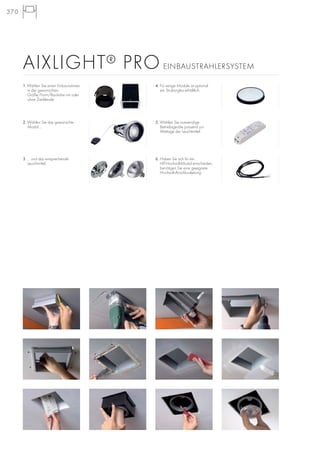 370
1. Wählen Sie einen Einbaurahmen
in der gewünschten
Größe/Form/Bauhöhe mit oder
ohne Zierblende.
2. Wählen Sie das gewünschte
Modul ...
3. ... und das entsprechende
Leuchtmittel.
5. Wählen Sie notwendige
Betriebsgeräte passend zur
Wattage der Leuchtmittel.
4. Für einige Module ist optional
ein Strukturglas erhältlich.
6. Haben Sie sich für ein
HIT-Hochvolt-Modul entschieden,
benötigen Sie eine geeignete
Hochvolt-Anschlussleitung.
AIXLIGHT® PRO EINBAUSTRAHLERSYSTEM
 