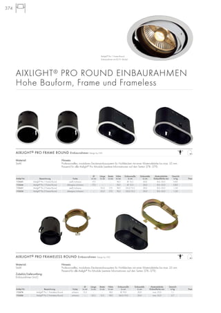 AIXLIGHT® PRO ROUND EINBAURAHMEN
Hohe Bauform, Frame und Frameless
374
Material:
Stahl
Zubehör/Lieferumfang:
Einbaurahmen (incl.)
Hinweis
Professionelles, modulares Deckeneinbausystem für Hohldecken mit einer Materialstärke bis max. 25 mm.
Passend für alle Aixlight®
Pro Module (weitere Informationen auf den Seiten 378–379).
AIXLIGHT® PRO FRAMELESS ROUND Einbaurahmen Design by CDC
Ø Länge Breite Höhe Einbaumaße Einbautiefe Materialstärke Gewicht
Artikel Nr. Bezeichnung Farbe in cm in cm in cm in cm in cm in cm Einbaufläche mm in kg Preis
115674 Aixlight®
Pro 1 Frameless Round schwarz 15,5 – – 18,0 Ø 19,0 20,0 max. 25,0 1,1
115684 Aixlight®
Pro 2 Frameless Round schwarz – 32,5 15,5 18,0 36,0/19,0 20,0 max. 25,0 2,7
Material:
Stahl
Hinweis
Professionelles, modulares Deckeneinbausystem für Hohldecken mit einer Materialstärke bis max. 35 mm.
Passend für alle Aixlight®
Pro Module (weitere Informationen auf den Seiten 378–379).
AIXLIGHT® PRO FRAME ROUND Einbaurahmen Design by CDC
Ø Länge Breite Höhe Einbaumaße Einbautiefe Materialstärke Gewicht
Artikel Nr. Bezeichnung Farbe in cm in cm in cm in cm in cm in cm Einbaufläche mm in kg Preis
115641 Aixlight®
Pro 1 Frame Round weiß/schwarz 17,5 – – 18,5 Ø 15,5 20,0 8,0–35,0 0,85
115644 Aixlight®
Pro 1 Frame Round silbergrau/schwarz 17,5 – – 18,5 Ø 15,5 20,0 8,0–35,0 0,85
115651 Aixlight®
Pro 2 Frame Round weiß/schwarz – 35,0 17,5 18,5 33,0/15,5 20,0 8,0–35,0 1,50
115654 Aixlight®
Pro 2 Frame Round silbergrau/schwarz – 35,0 17,5 18,5 33,0/15,5 20,0 8,0–35,0 1,50
Aixlight®
Pro 1 Frame Round
Einbaurahmen mit ES111 Modul
 