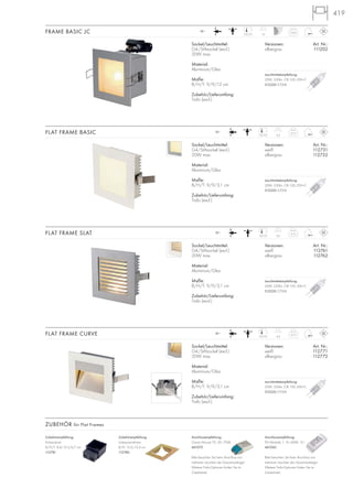 419
Zubehörempfehlung:
Unterputzrahmen
B/H: 13,5/13,5 cm
112780
Zubehörempfehlung:
Einbaudose
B/H/T: 8,4/12,3/6,7 cm
112781
ZUBEHÖR für Flat Frames
Anschlussempfehlung:
FN Minitrafo 1, 10–60VA, 12~
461060
Bitte beachten Sie beim Anschluss von
mehreren Leuchten die Gesamtwattage!
Weitere Trafo-Optionen finden Sie im
Zubehörteil.
Anschlussempfehlung:
Osram Mouse 70, 20–70VA
461075
Bitte beachten Sie beim Anschluss von
mehreren Leuchten die Gesamtwattage!
Weitere Trafo-Optionen finden Sie im
Zubehörteil.
Sockel/Leuchtmittel:
G4/Stiftsockel (excl.)
20W max.
Material:
Aluminium/Glas
Maße:
B/H/T: 9/9/3,1 cm
Zubehör/Lieferumfang:
Trafo (excl.)
Versionen: Art. Nr.:
weiß 112761
silbergrau 112762
FLAT FRAME SLAT 0,1512~
4,57,5/7,5
Sockel/Leuchtmittel:
G4/Stiftsockel (excl.)
20W max.
Material:
Aluminium/Glas
Maße:
B/H/T: 9/9/3,1 cm
Zubehör/Lieferumfang:
Trafo (excl.)
Versionen: Art. Nr.:
weiß 112771
silbergrau 112772
FLAT FRAME CURVE 0,1512~
4,57,5/7,5
Sockel/Leuchtmittel:
G4/Stiftsockel (excl.)
20W max.
Material:
Aluminium/Glas
Maße:
B/H/T: 9/9/12 cm
Zubehör/Lieferumfang:
Trafo (excl.)
Versionen: Art. Nr.:
silbergrau 111202
FRAME BASIC JC 0,2512~
137,5/7,5
Sockel/Leuchtmittel:
G4/Stiftsockel (excl.)
20W max.
Material:
Aluminium/Glas
Maße:
B/H/T: 9/9/3,1 cm
Zubehör/Lieferumfang:
Trafo (excl.)
Versionen: Art. Nr.:
weiß 112731
silbergrau 112732
FLAT FRAME BASIC 0,1512~
4,57,5/7,5
Leuchtmittelempfehlung:
20W, 330lm, CRI 100, EEK=C
512220 2700K
Leuchtmittelempfehlung:
20W, 330lm, CRI 100, EEK=C
512220 2700K
Leuchtmittelempfehlung:
20W, 330lm, CRI 100, EEK=C
512220 2700K
Leuchtmittelempfehlung:
20W, 330lm, CRI 100, EEK=C
512220 2700K
 