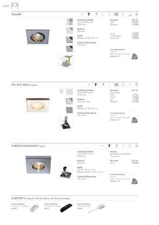426
Sockel/Leuchtmittel:
G5,3/MR16 (excl.)
50W max.
Material:
Aluminium
Maße:
L/B/H: 10/10/11 cm
Blenden-L/B/H: 10/10/1,5 cm
Zubehör/Lieferumfang:
Trafo (excl.)
Hinweis:
Materialstärke Hohldecke:
14 mm max.
Versionen: Art. Nr.:
chrom 114992
CHROM DOWNLIGHT square 0,16
12~
106,5
SQUARE 0,2
12~
9,57,5 45°
Sockel/Leuchtmittel:
G5,3/MR16 (excl.)
35W max.
Material:
Aluminium/Glas
Maße:
Blenden-L/B: 8,9/8,9 cm
Zubehör/Lieferumfang:
Trafo (excl.)
Versionen: Art. Nr.:
Glas satiniert
weiß 111121
chrom 111122
titan 111127
silbergrau 111128
FGL OUT MR16 square 0,23
12~
137
IP65
Versionen: Art. Nr.:
weiß 113201
silbergrau 113209
chrom 113202
nickel satiniert 113207
chrom matt 113208
Sockel/Leuchtmittel:
G5,3/MR16 (excl.)
50W max.
Material:
Aluminium
Maße:
Blenden-L/B: 8,7/8,7 cm
Zubehör/Lieferumfang:
Trafo (excl.)
Anschlussempfehlung:
FN E-Trafo 04, 50–210VA
461217
Anschlussempfehlung:
NV-Verteilerbox 6-fach
410140
Anschlussempfehlung:
FN Minitrafo 1, 10–60VA, 12~
461060
ZUBEHÖR für Square, FGL Out MR16 und Chrom Downlight
Leuchtmittelempfehlung:
50W, 30°
680lm, 1800cd, CRI 100, EEK=B
536540 2700K
Leuchtmittelempfehlung:
35W, 30°
355lm, 1140cd, CRI 100, EEK=C
536338 2700K
Leuchtmittelempfehlung:
35W, 30°
355lm, 1140cd, CRI 100, EEK=C
536338 2700K
 