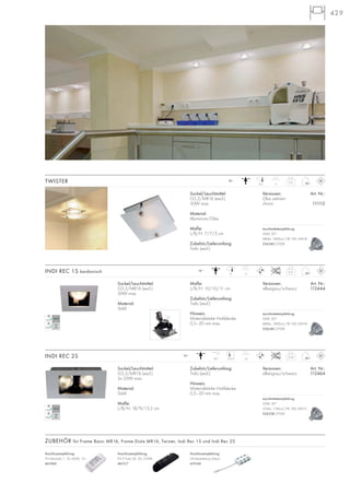 429
0,31
Maße:
L/B/H: 10/10/11 cm
Zubehör/Lieferumfang:
Trafo (excl.)
Hinweis:
Materialstärke Hohldecke:
0,5–20 mm max.
Sockel/Leuchtmittel:
G5,3/MR16 (excl.)
50W max.
Material:
Stahl
Versionen: Art. Nr.:
silbergrau/schwarz 112444
INDI REC 1S kardanisch 12~
11
0,54
Zubehör/Lieferumfang:
Trafo (excl.)
Hinweis:
Materialstärke Hohldecke:
0,5–20 mm max.
Sockel/Leuchtmittel:
G5,3/MR16 (excl.)
2x 35W max.
Material:
Stahl
Maße:
L/B/H: 18/9/13,5 cm
Versionen: Art. Nr.:
silbergrau/schwarz 112464
INDI REC 2S 12~
1417,5/770°
Sockel/Leuchtmittel:
G5,3/MR16 (excl.)
50W max.
Material:
Aluminium/Glas
Maße:
L/B/H: 7/7/3 cm
Zubehör/Lieferumfang:
Trafo (excl.)
Versionen: Art. Nr.:
Glas satiniert
chrom 111112
TWISTER 0,2
12~
116,5
9
Anschlussempfehlung:
FN E-Trafo 04, 50–210VA
461217
Anschlussempfehlung:
NV-Verteilerbox 6-fach
410140
Anschlussempfehlung:
FN Minitrafo 1, 10–60VA, 12~
461060
ZUBEHÖR für Frame Basic MR16, Frame Dista MR16, Twister, Indi Rec 1S und Indi Rec 2S
Leuchtmittelempfehlung:
50W, 30°
680lm, 1800cd, CRI 100, EEK=B
536540 2700K
Leuchtmittelempfehlung:
50W, 30°
680lm, 1800cd, CRI 100, EEK=B
536540 2700K
Leuchtmittelempfehlung:
35W, 30°
355lm, 1140cd, CRI 100, EEK=C
536338 2700K
 