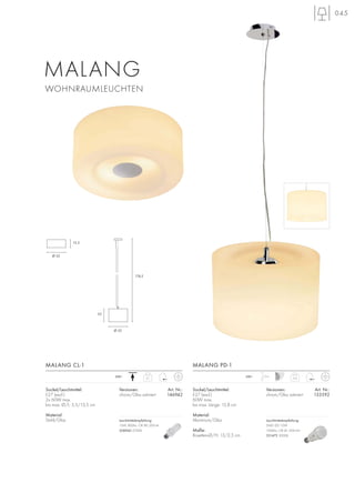 045
Sockel/Leuchtmittel:
E27 (excl.)
60W max.
bis max. Länge: 15,8 cm
Material:
Aluminium/Glas
Maße:
Rosetten-Ø/H: 13/2,5 cm
MALANG PD-1
2,4
1,5m230~
Versionen: Art. Nr.:
chrom/Glas satiniert 133592
MALANG
WOHNRAUMLEUCHTEN
2,1230~
Sockel/Leuchtmittel:
E27 (excl.)
2x 60W max.
bis max. Ø/L: 5,5/13,5 cm
Material:
Stahl/Glas
MALANG CL-1
22
Ø 32
174,5
Ø 32
13,5
Versionen: Art. Nr.:
chrom/Glas satiniert 146942
Leuchtmittelempfehlung:
15W, 800lm, CRI 80, EEK=A
508960 2700K
Leuchtmittelempfehlung:
SMD LED 12W
1000lm, CRI 81, EEK=A+
551472 3000K
 
