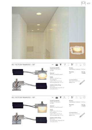 455
Hinweis:
Materialstärke Hohldecke: 10–60 mm
Versionen: Art. Nr.:
weiß 115480
RCL 102 TC-DE FRAMELESS – SET 1,25
230~
20
Sockel/Leuchtmittel:
G24q-2/TC-DE (excl.)
2x18W
Material:
Aluminium/Stahl/Kunststoff
Maße:
Ø/B/H: 18/24/15 cm
Vorschaltgerät:
L/B/H: 23,5/12,5/5 cm
Verbindungsleitungs-L: 20 cm
Zubehör/Lieferumfang:
EVG (incl.)
Montagebügel, Saugnapf und
Schrauben (incl.)
Hinweis:
Materialstärke Hohldecke: 10–60 mm
Versionen: Art. Nr.:
weiß 115490
RCL 103 TC-DE FRAMELESS – SET
Sockel/Leuchtmittel:
G24q-2/TC-DE (excl.)
2x18W
Material:
Aluminium/Stahl/Kunststoff
Maße:
L/B/T: 24,5/17,7/15 cm
Vorschaltgerät:
L/B/H: 23,5/12,5/5 cm
Verbindungsleitungs-L: 20 cm
Zubehör/Lieferumfang:
EVG (incl.)
Montagebügel, Saugnapf und
Schrauben (incl.)
17,7/17,7
18
1,3
230~
20
VG
EEI=A2
VG
EEI=A2
Leuchtmittelempfehlung:
18W, 1200lm, CRI 82, EEK=A
508220 3000K
Leuchtmittelempfehlung:
18W, 1200lm, CRI 82, EEK=A
508220 3000K
 