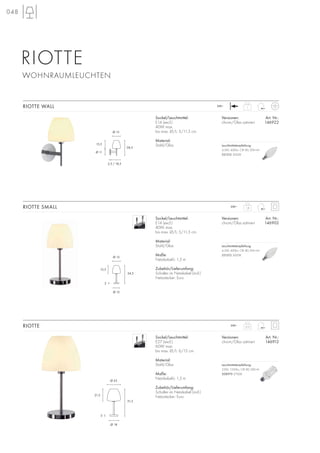 048
1,8
230~
1
230~
3,15230~
Sockel/Leuchtmittel:
E27 (excl.)
60W max.
bis max. Ø/L: 6/15 cm
Material:
Stahl/Glas
Maße:
Netzkabel-L: 1,5 m
Zubehör/Lieferumfang:
Schalter im Netzkabel (incl.)
Netzstecker: Euro
RIOTTE
Sockel/Leuchtmittel:
E14 (excl.)
40W max.
bis max. Ø/L: 5/11,5 cm
Material:
Stahl/Glas
Maße:
Netzkabel-L: 1,5 m
Zubehör/Lieferumfang:
Schalter im Netzkabel (incl.)
Netzstecker: Euro
Versionen: Art. Nr.:
chrom/Glas satiniert 146902
RIOTTE SMALL
Sockel/Leuchtmittel:
E14 (excl.)
40W max.
bis max. Ø/L: 5/11,5 cm
Material:
Stahl/Glas
Versionen: Art. Nr.:
chrom/Glas satiniert 146922
RIOTTE WALL
RIOTTE
WOHNRAUMLEUCHTEN
Ø 11
15,5
28,5
Ø 15
2,5 / 18,5
Ø 12
15,5
34,5
Ø 15
2
Ø 18
3
21,5
51,5
Ø 25
Versionen: Art. Nr.:
chrom/Glas satiniert 146912
Leuchtmittelempfehlung:
23W, 1350lm, CRI 80, EEK=A
508970 2700K
Leuchtmittelempfehlung:
4,5W, 400lm, CRI 80, EEK=A+
551512 3000K
Leuchtmittelempfehlung:
4,5W, 400lm, CRI 80, EEK=A+
551512 3000K
 