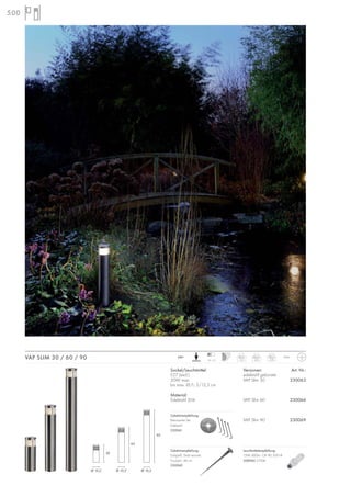 500
VAP SLIM 30 / 60 / 90 IP44230~
10–13
30cm
1,5
60cm
2,5
90cm
3,4
Sockel/Leuchtmittel:
E27 (excl.)
20W max.
bis max. Ø/L: 5/12,5 cm
Material:
Edelstahl 304
Versionen: Art. Nr.:
edelstahl gebürstet
VAP Slim 30 230063
VAP Slim 60 230066
VAP Slim 90 230069
Zubehörempfehlung:
Betonanker-Set
Edelstahl
230061
Zubehörempfehlung:
Erdspieß, Stahl verzinkt
Produkt-L: 48 cm
230060
30
60
90
Ø 10,2 Ø 10,2 Ø 10,2
Leuchtmittelempfehlung:
15W, 800lm, CRI 80, EEK=A
508960 2700K
 