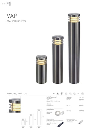 516
VAP
STANDLEUCHTEN
Sockel/Leuchtmittel:
E27 (excl.)
23W max.
bis max. Ø/L: 5,2/12,1 cm
Material:
Edelstahl 304
Versionen: Art. Nr.:
edelstahl
VAP 40 229054
VAP 70 229057
VAP 100 229050
VAP 40 / 70 / 100 Design by CDC IP44230~
Zubehörempfehlung:
Für den sicheren Anschluss im Leuchtenschaft.
Verbindungsbox IP68, Kunststoff,
3-polig, Ø/L: 2,7/11,5 cm
228730
Zubehörempfehlung:
Betonanker-Set
Edelstahl 304
229059
40 cm
4,4
70 cm
6
100cm
7,6
Ø 16
40
70
100
Ø 16 Ø 16
Leuchtmittelempfehlung:
15W, 800lm, CRI 80, EEK=A
508960 2700K
 