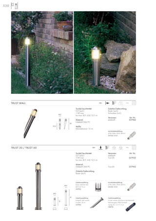 530
Sockel/Leuchtmittel:
E27 (excl.)
11W max.
bis max. Ø/L: 4,8/13,5 cm
Material:
Edelstahl 304/PC
Zubehör/Lieferumfang:
Raster (excl.)
Versionen: Art. Nr.:
edelstahl
Trust 30 227932
Trust 60 227962
TRUST 30 / TRUST 60 31 cm
1,3
61 cm
2,9
IP55230~
Sockel/Leuchtmittel:
E27 (excl.)
11W max.
bis max. Ø/L: 4,8/13,5 cm
Material:
Edelstahl 304/PC
Maße:
Wandabstand: 10 cm
Zubehör/Lieferumfang:
Raster (excl.)
Schrauben (incl.)
Versionen: Art. Nr.:
edelstahl 227942
TRUST WALL 1,3
IP55230~
Zubehörempfehlung:
Erdspieß, Stahl verzinkt
Produkt-L: 50 cm
227922
Zubehörempfehlung:
Für den sicheren Anschluss im Leuchtenschaft.
Verbindungsbox IP68, Kunststoff,
3-polig, Ø/L: 2,7/11,5 cm
228730
Zubehörempfehlung:
Raster, Edelstahl 304
Ø/H: 8/10 cm
227952
42
22,5
Ø 6
31
61
9 x 9 9 x 9
Ø 6
Ø 6
Leuchtmittelempfehlung:
4,7W, 330lm, CRI 81, EEK=A+
551532 3000K
Leuchtmittelempfehlung:
4,7W, 330lm, CRI 81, EEK=A+
551532 3000K
 