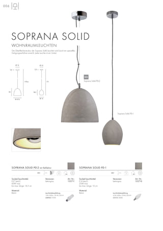 1,7230~ 1,5m
6,2230~ 1,5m
Sockel/Leuchtmittel:
E14 (excl.)
25W max.
bis max. Länge: 13 cm
Material:
Beton
Soprana Solid PD-1
Soprana Solid PD-2
Versionen: Art. Nr.:
betongrau 155710
SOPRANA SOLID PD-1SOPRANA SOLID PD-2 mit Reflektor
006
Sockel/Leuchtmittel:
E27 (excl.)
60W max.
bis max. Länge: 14,5 cm
Material:
Beton
Versionen: Art. Nr.:
betongrau 155711
SOPRANA SOLID
WOHNRAUMLEUCHTEN
Die Oberflächenstruktur der Soprana Solid Leuchten wird durch ein spezielles
Fertigungsverfahren erreicht. Jede Leuchte ist ein Unikat.
Ø 27,5
Ø 12
26
3,6
Ø 15
Ø 10
171179,6
18,5
2,5
Leuchtmittelempfehlung:
15W, 800lm, CRI 80, EEK=A
508960 2700K
NEU
Leuchtmittelempfehlung:
4,5W, 400lm, CRI 80, EEK=A+
551512 3000K
 