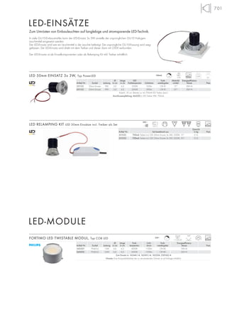 701
Ø Länge LED Farb- Abstrahl- Energieeffizienz-
Artikel Nr. Sockel Leistung in cm in cm Farbtemperatur Lichtstrom wiedergabe winkel klasse Preis
551122 50mm Einsatz 9W 5,0 6,2 3500K 320lm CRI 81 15° EEK=A
551132 50mm Einsatz 9W 5,0 6,2 3500K 290lm CRI 81 35° EEK=A
Kabel-L: 30 cm. Betrieb nur mit 700mA LED Treiber (excl.)
Anschlussempfehlung: 464302 | LED Treiber 9W, 700mA
Gewicht
Artikel Nr. Set bestehend aus in kg Preis
551222 700mA Treiber incl. LED 50mm Einsatz 3x 3W, 3500K, 15° 0,15
551232 700mA Treiber incl. LED 50mm Einsatz 3x 3W, 3500K, 35° 0,15
0,09
LED
3 Stk. 25000 6,2
Zum Umrüsten von Einbauleuchten auf langlebige und stromsparende LED-Technik.
In viele GU10-Einbaustrahler kann der LED-Einsatz 3x 3W anstelle der ursprünglichen GU10 Halogen-
Leuchtmittel eingesetzt werden.
Der LED-Einsatz wird wie ein Leuchtmittel in der Leuchte befestigt. Die ursprüngliche GU10-Fassung wird weg-
gelassen. Der LED-Einsatz wird direkt mit dem Treiber und dieser dann mit 230V verbunden.
Der LED-Einsatz ist als Einzelkomponenten oder als Relamping Kit inkl. Treiber erhältlich.
25000LED RELAMPING KIT LED 50mm Einsätze incl. Treiber als Set
LED 50mm EINSATZ 3x 3W, Typ PowerLED
mA
700
230~
125°C
LED-EINSÄTZE
LED-MODULE
700mA
+A
Ø Länge Farb- Licht- Farb- Energieeffizienz-
Artikel Nr. Sockel Leistung in cm in cm temperatur strom wiedergabe klasse Preis
560201 PHJ65-d 15W 6,6 4,2 4000K 1100lm CRI 80 EEK=A
560202 PHJ65-d 16W 6,6 4,2 3000K 1100lm CRI 80 EEK=A
Zum Einsatz in: 162441/-4, 162451/-4, 165204, 230160/-4
Hinweis: Eine Kompatibilitätsliste der zu verwendenden Dimmer ist auf Anfrage erhältlich
FORTIMO LED TWISTABLE MODUL, Typ COB LED 230~
100°
25000L
Modul
1 COB LED
 