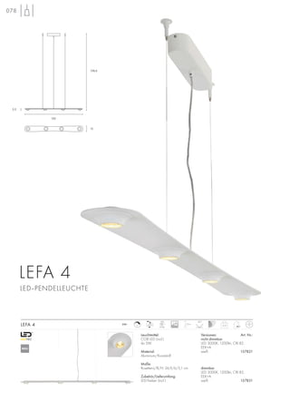 3,5
158,6
120
12
078
Leuchtmittel:
COB LED (incl.)
4x 5W
Material:
Aluminium/Kunststoff
Maße:
Rosetten-L/B/H: 26,9/6/5,1 cm
Zubehör/Lieferumfang:
LED-Treiber (incl.)
Versionen: Art. Nr.:
nicht dimmbar
LED 3000K, 1200lm, CRI 82,
EEK=A
weiß 157821
dimmbar
LED 3000K, 1200lm, CRI 82,
EEK=A
weiß 157831
LEFA 4 3,15
1,5m230~
LED
4Stk.
40°
LEFA 4
LED–PENDELLEUCHTE
C 30000
NEU
 