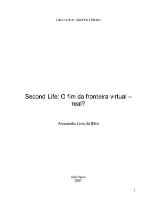 FACULDADE CÁSPER LÍBERO




Second Life: O fim da fronteira virtual
                 real?


            Alessandro Lima da Silva




                   São Paulo
                     2007


                                          1
 