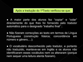 Após a tradução do 1ºTexto verificou-se que:
● A maior parte dos alunos fez “copiar” e “colar”
directamente do que lhes foi fornecido pelo tradutor
automático para o designado “trabalho final” ;
● Não fizeram correcções ao texto em termos de Língua
Portuguesa (construção frásica; concordância em
número e género,…);
● O vocabulário desconhecido pelo tradutor, e portanto
não traduzido, manteve-se em Inglês e os alunos não
identificaram esses vocábulos nem os alteraram (porque
nem sequer uma leitura atenta fizeram).
 