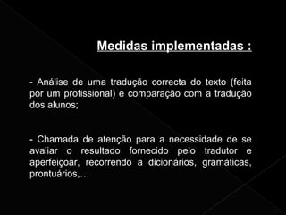 Medidas implementadas :
- Análise de uma tradução correcta do texto (feita
por um profissional) e comparação com a tradução
dos alunos;
- Chamada de atenção para a necessidade de se
avaliar o resultado fornecido pelo tradutor e
aperfeiçoar, recorrendo a dicionários, gramáticas,
prontuários,…
 
