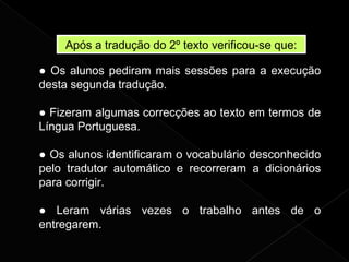 Após a tradução do 2º texto verificou-se que:
● Os alunos pediram mais sessões para a execução
desta segunda tradução.
● Fizeram algumas correcções ao texto em termos de
Língua Portuguesa.
● Os alunos identificaram o vocabulário desconhecido
pelo tradutor automático e recorreram a dicionários
para corrigir.
● Leram várias vezes o trabalho antes de o
entregarem.
 