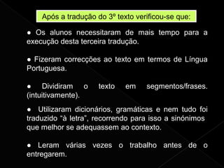 Após a tradução do 3º texto verificou-se que:
● Os alunos necessitaram de mais tempo para a
execução desta terceira tradução.
● Fizeram correcções ao texto em termos de Língua
Portuguesa.
● Dividiram o texto em segmentos/frases.
(intuitivamente).
● Utilizaram dicionários, gramáticas e nem tudo foi
traduzido “à letra”, recorrendo para isso a sinónimos
que melhor se adequassem ao contexto.
● Leram várias vezes o trabalho antes de o
entregarem.
 