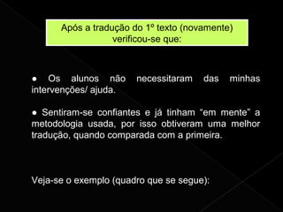 Após a tradução do 1º texto (novamente)
verificou-se que:
● Os alunos não necessitaram das minhas
intervenções/ ajuda.
● Sentiram-se confiantes e já tinham “em mente” a
metodologia usada, por isso obtiveram uma melhor
tradução, quando comparada com a primeira.
Veja-se o exemplo (quadro que se segue):
 