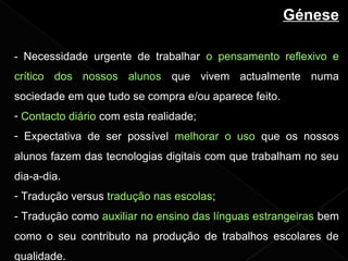 Génese
- Necessidade urgente de trabalhar o pensamento reflexivo e
crítico dos nossos alunos que vivem actualmente numa
sociedade em que tudo se compra e/ou aparece feito.
- Contacto diário com esta realidade;
- Expectativa de ser possível melhorar o uso que os nossos
alunos fazem das tecnologias digitais com que trabalham no seu
dia-a-dia.
- Tradução versus tradução nas escolas;
- Tradução como auxiliar no ensino das línguas estrangeiras bem
como o seu contributo na produção de trabalhos escolares de
qualidade.
 