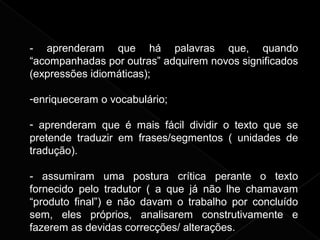- aprenderam que há palavras que, quando
“acompanhadas por outras” adquirem novos significados
(expressões idiomáticas);
-enriqueceram o vocabulário;
- aprenderam que é mais fácil dividir o texto que se
pretende traduzir em frases/segmentos ( unidades de
tradução).
- assumiram uma postura crítica perante o texto
fornecido pelo tradutor ( a que já não lhe chamavam
“produto final”) e não davam o trabalho por concluído
sem, eles próprios, analisarem construtivamente e
fazerem as devidas correcções/ alterações.
 