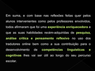 Em suma, e com base nas reflexões feitas quer pelos
alunos intervenientes como pelos professores envolvidos,
todos afirmaram que foi uma experiência enriquecedora e
que as suas habilidades recém-adquiridas de pesquisa,
análise crítica e pensamento reflexivo no uso dos
tradutores online bem como a sua contribuição para o
desenvolvimento de competências linguísticas e
cognitivas lhes vai ser útil ao longo do seu percurso
escolar.
 