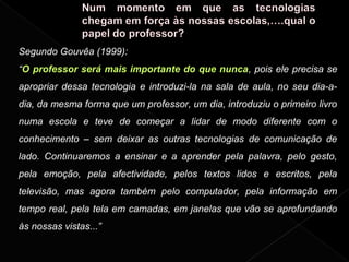 Segundo Gouvêa (1999):
“O professor será mais importante do que nunca, pois ele precisa se
apropriar dessa tecnologia e introduzi-la na sala de aula, no seu dia-a-
dia, da mesma forma que um professor, um dia, introduziu o primeiro livro
numa escola e teve de começar a lidar de modo diferente com o
conhecimento – sem deixar as outras tecnologias de comunicação de
lado. Continuaremos a ensinar e a aprender pela palavra, pelo gesto,
pela emoção, pela afectividade, pelos textos lidos e escritos, pela
televisão, mas agora também pelo computador, pela informação em
tempo real, pela tela em camadas, em janelas que vão se aprofundando
às nossas vistas...”
 