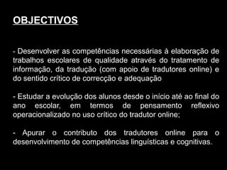 OBJECTIVOS
- Desenvolver as competências necessárias à elaboração de
trabalhos escolares de qualidade através do tratamento de
informação, da tradução (com apoio de tradutores online) e
do sentido crítico de correcção e adequação
- Estudar a evolução dos alunos desde o início até ao final do
ano escolar, em termos de pensamento reflexivo
operacionalizado no uso crítico do tradutor online;
- Apurar o contributo dos tradutores online para o
desenvolvimento de competências linguísticas e cognitivas.
 