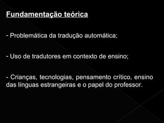 Fundamentação teórica
- Problemática da tradução automática;
- Uso de tradutores em contexto de ensino;
- Crianças, tecnologias, pensamento crítico, ensino
das línguas estrangeiras e o papel do professor.
 