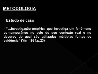 Estudo de caso
- “…investigação empírica que investiga um fenómeno
contemporâneo no seio do seu contexto real e no
decurso do qual são utilizadas múltiplas fontes de
evidência” (Yin 1984,p.23)
METODOLOGIA
 