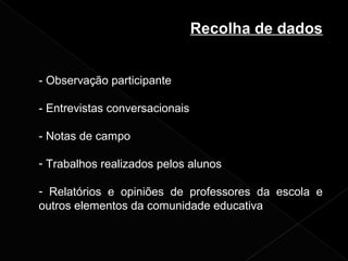 Recolha de dados
- Observação participante
- Entrevistas conversacionais
- Notas de campo
- Trabalhos realizados pelos alunos
- Relatórios e opiniões de professores da escola e
outros elementos da comunidade educativa
 