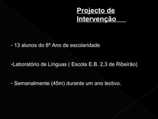 Projecto de
Intervenção
- 13 alunos do 8º Ano de escolaridade
-Laboratório de Línguas ( Escola E.B. 2,3 de Ribeirão)
- Semanalmente (45m) durante um ano lectivo.
 