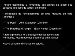 -Foram escolhidos e fornecidos aos alunos ao longo das
sessões três tipos de textos, em Inglês :
- Instruções de funcionamento de uma máquina de café
(Técnico);
- “The Pearl” - John Steinbeck (Literário);
- “The Blackboard Jungle” – Evan Hunter (Descritivo).
A tarefa proposta foi a tradução desses textos para
Português, recorrendo aos tradutores automáticos.
Houve portanto três fases no estudo.
 