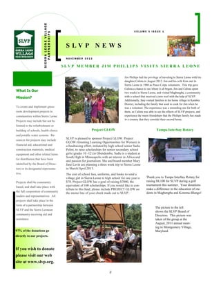 2
97% of the donations go
directly to our projects.
If you wish to donate
please visit our web
site at www.slvp.org.
S L V P M E M B E R J I M P H I L L I P S V I S I T S S I E R R A L E O N E
SIERRALEONEVILLAGE
PARTNERSHIPS
N O V E M B E R 2 0 1 2
V O L U M E 5 I S S U E 1
S L V P N E W S
What Is Our
Mission?
To create and implement grass-
roots development projects in
communities within Sierra Leone.
Projects may include but not be
limited to the refurbishment or
building of schools, health clinics
and potable water systems. Re-
sources for projects may include
financial aid, educational and
construction materials, medical
equipment and other related items
for distribution that have been
identified by the Board of Direc-
tors or its designated representa-
tive.
Projects shall be community
based, and shall take place with
the full cooperation of community
leaders and representatives. All
projects shall take place in the
form of a partnership between
SLVP and the Sierra Leonean
community receiving aid and
assistance.
Project GLOW Tampa Interbay Rotary
SLVP is pleased to sponsor Project GLOW. Project
GLOW (Granting Learning Opportunities for Women) is
a fundraising effort, initiated by high school senior Sadie
Pelini, to raise scholarships for senior secondary school
girls (grades 10 -12) in Gbendembu. Sadie is a student at
South High in Minneapolis with an interest in Africa and
and passion for journalism. She and board member Mary
Jane Lavin are planning a three week trip to Sierra Leone
in March/April 2013.
The cost of school fees, uniforms, and books to send a
village girl in Sierra Leone to high school for one year is
$70. Project GLOW has a goal of raising $7000, the
equivalent of 100 scholarships. If you would like to con-
tribute to this fund, please include PROJECT GLOW on
the memo line of your check made out to SLVP.
Thank you to Tampa Interbay Rotary for
raising $8,100 for SLVP during a golf
tournament this summer. Your donations
make a difference in the education of stu-
dents in Magbengba and Kenema-Blango!
Jim Phillips had the privilege of traveling to Sierra Leone with his
daughter Calista in August 2012. Jim and his wife Kim met in
Sierra Leone in 1980 as Peace Corps volunteers. This trip gave
Calista a chance to see where it all began. Jim and Calista spent
two weeks in Sierra Leone, and visited Magbengba, a community
with a school that received a new roof with the help of SLVP.
Additionally, they visited families in his home village in Kambia
District, including the family that used to cook for Jim when he
was a volunteer. The experience was a rewarding one for both of
them, as Calista was able to see the effects of SLVP projects, and
experience the warm friendships that the Phillips family has made
in a country that they consider their second home.
The picture to the left
shows the SLVP Board of
Directors. This picture was
taken of the group at the
August, 2011 annual meet-
ing in Montgomery Village,
Maryland.
 