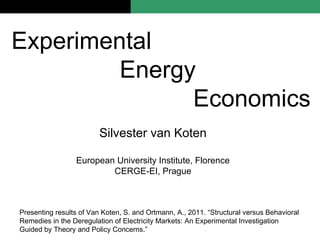 Silvester van Koten European University Institute, Florence CERGE-EI, Prague Experimental  Energy  Economics Presenting results of Van Koten, S. and Ortmann, A., 2011. “Structural versus Behavioral Remedies in the Deregulation of Electricity Markets: An Experimental Investigation Guided by Theory and Policy Concerns.” 
