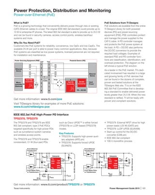 Texas Instruments	 Power Management Guide 2015 | 101
Power Protection, Distribution and Monitoring
Power-over-Ethernet (PoE)
What is PoE?
PoE is a growing technology that conveniently delivers power through new or existing
CAT5 Ethernet cables to a load. The original IEEE 802.3af standard could provide up to
13 W to enterprise IP phones. The latest 802.3at standard is able to provide up to 25.5 W
and can be found in security cameras, access control points, wireless backhaul
systems and more.
Why Do You Need PoE?
Customers like PoE systems for reliability, convenience, low OpEx and low CapEx. The
available 25-W per port is able to power many common applications. Also, because
PoE systems are classified as low-power systems, licensed personnel are not required
for installation and maintenance.
PoE Solutions from TI Designs
PoE solutions are available from the online
TI Designs Library for both powered
devices (PD) and power-­sourcing
equipment (PSE). PSE controllers protect
and manage the power supplied to the
CAT-5 cable. A PD controller manages
and protects the PoE power system at
the load. A PD + DC/DC also performs
the DC/DC conversion to provide the
required load voltages. Examples of
standard PSE and PD controller func-
tions are classification, identification, and
overload protection. The diagram on the
left shows a typical PoE solution.
As a leader in the PoE market, TI’s dedi-
cated involvement has resulted in a large
and growing family of PoE devices that
can be found in the dozens of complete,
proven and tested solutions at the
TIDesigns Web site. TI is on the IEEE
802.3bt PoE Committee that is develop-
ing a standard to enable delivered power
levels greater than 25.5 W. When the new
standard is ratified, TI will be ready with
proven and compliant solutions.
IEEE 802.3at PoE High-Power PD Interface
TPS2378, TPS2379
The TPS2378 and TPS2379 are IEEE
802.3at compliant, type 2 PoE PDCs
targeted specifically for high-power PDs
such as surveillance-system cameras
and wireless access points.
The TPS2378 and TPS2379 enable
nonstandard, 51-W (four-pair) PDs
such as Cisco UPOE™ in either forced
(TPS2378) or LLDP-based (TPS2379)
modes.
Key Features
•	 TPS2378: Supports high-power auxil-
iary adapters (APD pin)
•	 TPS2378: Supports forced UPOE
(SLVA625)
•	 TPS2379: External NFET drive for high
power loads (25 W) (GATE pin)
•	 TPS2379: LLDP UPOE (SLVA498)
•	 Start-up control for the DC/DC
converter (CDB pin)
•	 IEEE 802.3at compliant
•	 100-V monolithic process
From Spare Pairs
or Transformers
AC
Adapter
From Ethernet
Transformers
RTN
VC
VSS
CLS
DEN
CDB
T2P
APD
TPS2378
SS
C1
D1
DA
RDEN
RCLS
RAPD1
RAPD2
VDD RT2P
CBULK
DC/DCConverter
From Spare Pairs
or Transformers
From Ethernet
Transformers
RTN
VC
VSS
CLS
DEN
CDB
T2P
GATE
TPS2379
SS
Q1
C1
D1
RDEN
RCLS
RBLST
VDD RT2P
CBULK
DC/DCConverter
Get more information: www.ti.com/product/TPS2378 or TPS2379
Get more information: www.ti.com/poe
Visit TIDesigns library for examples of more PoE solutions:
www.ti.com/refdesigns-poe
PoE PSE
Controller
Rx
Tx
RJ45 RJ45
Rx
Tx
PoE PD
Controller
Ethernet
Device
Micro-
controller
(Optional)
1
2
3
6
4
5
7
8
DC/DC
Converter
PD + DC/DC
100-m
Cat-5
Cable
48 V
+
–
Bridge
1
2
3
6
4
5
7
8
Ethernet
Device
Input
Power
Power Sourcing Equipment (PSE) Powered Device (PD)
 