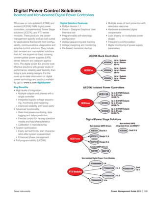 Texas Instruments	 Power Management Guide 2015 | 109
Digital Power Control Solutions
Isolated and Non-Isolated Digital Power Controllers
TI focuses on non-isolated (UCD9K) and
isolated (UCD3K) PWM digital power
controllers, complementary Power Stage
solutions (UCD7K), and PTD-series
modules. These products are power-­
management ­specific and are well-suited
for applications that benefit from configu-
rability, communications, diagnostics and
adaptive control solutions. They include
both isolated and non-isolated solutions
from AC line to point-of-load, covering
uninterruptible power supplies (UPS),
server, telecom and datacom applica-
tions. The digital power ICs provide cost-
effective solutions with greater levels of
performance, reliability and flexibility than
today’s pure analog designs. For the
most up-to-date information on digital
power technology and product availabil-
ity, go to: www.ti.com/digitalpower
Key Benefits
•	 High levels of integration:
Multiple outputs and phases with a
single controller
Integrated supply-voltage sequenc-
ing, monitoring and margining
Improved reliability with fewer parts
•	 Advanced functionality:
Real-time power monitoring, data
logging and failure prediction
Flexible control for varying operation
modes and load characteristics
Calibration in manufacturing
•	 System optimization:
Easily set fault limits, start character-
istics after system is assembled
Enhanced phase management
•	 Full programmability (UCD3K)
Digital Solution Features
•	 PMBus Version 1.1
•	 Power + Designer Graphical User
Interface tool
•	 Programmable soft-start/stop
configuration
•	 Voltage sequencing and tracking
•	 Voltage margining and monitoring
•	 Pre-biased, monotonic start-up
•	 Multiple levels of fault protection with
selectable response
•	 Hardware-accelerated digital
compensator
•	 Load sharing on multiphase power
stages
•	 Frequency synchronization
•	 Digital monitoring of power-supply
parameters
Up to 2
48-Pin
Outputs
Up to 4 Phases
Up to 4 Outputs
64-Pin
Up to 6 Phases
Up to 4 Outputs
Up to 8 Phases
80-Pin
UCD92xx
UCD9248
UCD9246
UCD9224
Non-Isolated SMPS
Integrated Driver and MOSFET
UCD7242
Isolated SMPS Drivers
Non-Isolated SMPS Drivers
UCD7xxxx
UCD74111
UCD74120
UCD7231
UCD7201 UCD7100
Dual 6 A
Single 15 A
Dual 10 A
Single 25 A
20 A
6 A
Dual
10 A
PTD08D210W
15 APTD08A015W
10 A
PTD Modules
PTD08A006W
PTD08A010W
PTD08A020W
Non-Isolated Digital Power-Train Modules
UCD9K Buck Controllers
Digital Power Stage Solutions
Up to 8 DPWM Outputs
64/80-Pin
Up to 4 Loops
Up to 8 DPWM Outputs
40/48-Pin
Up to 2 Loops
Up to 8 DPWM Outputs
Up to 3 Loops
40/64-Pin
UCD3xxx
UCD3138
UCD302x
UCD3040
UCD3K Isolated Power Controllers
 