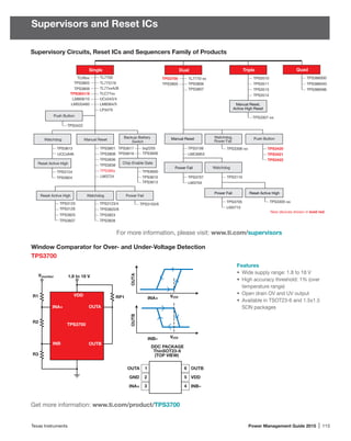 Texas Instruments	 Power Management Guide 2015 | 113
Supervisors and Reset ICs
Window Comparator for Over- and Under-Voltage Detection
TPS3700
Features
•	 Wide supply range: 1.8 to 18 V
•	 High accuracy threshold: 1% (over
temperature range)
•	 Open drain OV and UV output
•	 Available in TSOT23-6 and 1.5x1.5
SON packages
Get more information: www.ti.com/product/TPS3700
Supervisory Circuits, Reset ICs and Sequencers Family of Products
Watchdog
TPS3420
TPS3421
TPS3422
Push Button
TPS3123/4
TPS3820/8
TPS3823
Backup-Battery
Switch
TL77xxA/B
TL7700
LM809/10
TPS3831/9
LMS33460
TPS3809
UCCx946
TPS3813 bq2205
TPS3606TPS3619
TPS3617
Chip-Enable Gate
TPS3600
TPS3610
TPS3613
TPS3124
TPS3824
Reset Active High Watchdog Power Fail
TPS3125
TPS3825
TPS3837
TPS3126
TPS3103/6
TPS3828
Dual
TPS3705
LM3710
Power Fail
TPS3305-xx
Manual Reset
TPS3807
TPS3806
TPS3700 TL7770-xx
TPS3805
TPS3707
LM3704
LMC6953
TPS3106 TPS3306-xx
Watchdog,
Power Fail
Triple
TPS3510
TPS3514
TPS386596
TPS386040
TPS3513
TPS3511
TLC77xx
LP3470
TL7757/9
TPS3307-xx
Manual Reset,
Active High Reset
Quad
TPS386000
Single
Watchdog
Reset Active High
Manual Reset
LM3724
TPS3801
TPS3808
TPS3836
TPS3838
TPS389x
TPS3803
TLV8xx
Power Fail
Reset Active High
TPS3110
New devices shown in bold red.
LM8364/5
UCx543/4
TPS3422
Push Button
VITP
OUTB
INB–
VITPR1
GND
1.8 to 18 V
OUTA
OUTB
R2
R3
Vmonitor
INA+
INB
VDD RP1
1
2
3
6
5
4
OUTB
VDD
INB–
OUTA
GND
INA+
DDC PACKAGE
ThinSOT23-6
(TOP VIEW)
TPS3700
OUTA
INA+
For more information, please visit: www.ti.com/supervisors
 