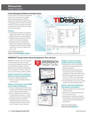 118 | Power Management Guide 2015	 Texas Instruments
Resources
Design Support
Power Management Reference Design Library
WEBENCH Design Center online design
and prototyping tools put an award-
winning online design environment right
at your fingertips. Design, optimize,
generate your prototype and download
your test vectors—all online. And you
can do it all for free, anywhere, anytime.
Select It—Choose from only those
parts that meet your specifications
•	 Input your design requirements
•	 Choose a recommended part from a
customized list
Design It—Create your custom BOM
using readily available parts
•	 Tune your design quickly with the opti-
mization tool to balance design objec-
tives for efficiency and footprint
•	 Adjust components and use charts
to make design decisions on a wide
selection of electrical characteristics
•	 Exchange parts and use bill-of-­
materials graphs for easy external
component selection based on effi-
ciency, footprint, cost or vendors
Get more information
www.ti.com/webench
Over 50 years TI innovation has provided
solutions to solve the most complex
power-design challenges. Whether
getting more efficiency to power FPGAs
or designing state-of-the-art Qi wireless
charging, TI’s power portfolio and easy-
to-use design tools will help you stream-
line your next project.
Features
•	 Comprehensive designs include fully-
tested schematics or block diagrams,
BOMs, design files, and test reports
•	 Created by power experts with deep
system and product knowledge
•	 Hundreds of power management
designs that support a broad range
of applications that include industrial,
automotive, consumer, medical and
many more
Start designing today:
www.ti.com/tidesigns-power
WEBENCH®
Design Center Saves Development Time and Cost
Analyze It—Solve your design
problems before you prototype
•	 Simulate your circuit and evaluate
performance using electrical and
thermal simulations
•	 Simulate electrical characteristics,
choose probe points and examine
waveforms to determine performance
•	 Simulate thermal behavior and your
circuit on a PCB in your defined envi-
ronment and view color heat maps
•	 Overlay alternate circuits and compare
results to get optimal performance
Build It—Save weeks getting your
final design into production
•	 Request samples and purchase parts
or demo boards
•	 Receive your custom prototyping kit
the next business day
•	 Download your automatically gener-
ated CAD files, assembly details, test
instructions and complete perform­
ance results
 