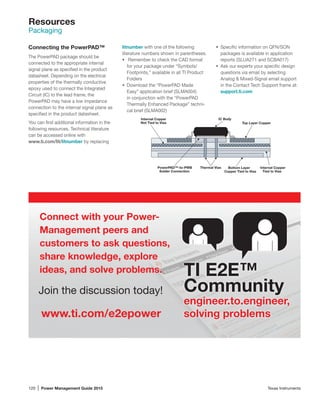 120 | Power Management Guide 2015	 Texas Instruments
Resources
Packaging
The PowerPAD package should be
connected to the appropriate internal
­signal plane as specified in the product
datasheet. Depending on the electrical
properties of the thermally conductive
epoxy used to connect the Integrated
Circuit (IC) to the lead frame, the
­PowerPAD may have a low impedance
connection to the internal signal plane as
specified in the product datasheet.
You can find additional information in the
following resources. Technical literature
can be accessed online with
www.ti.com/lit/litnumber by replacing
Connecting the PowerPAD™ litnumber with one of the following
literature numbers shown in parentheses.
•	 Remember to check the CAD format
for your package under “Symbols/
Footprints,” available in all TI Product
Folders
•	 Download the “PowerPAD Made
Easy” application brief (SLMA004)
in conjunction with the “PowerPAD
Thermally Enhanced Package” techni-
cal brief (SLMA002)
Internal Copper
Not Tied to Vias
PowerPAD™-to-PWB
Solder Connection
Bottom Layer
Copper Tied to Vias
Internal Copper
Tied to Vias
IC Body
Thermal Vias
Top Layer Copper
•	 Specific information on QFN/SON
packages is available in application
reports (SLUA271 and SCBA017)
•	 Ask our experts your specific design
questions via email by selecting
Analog  Mixed-Signal email support
in the Contact Tech Support frame at:
support.ti.com
Connect with your Power-
Management peers and
customers to ask questions,
share knowledge, explore
ideas, and solve problems.
Join the discussion today!
TI E2E™
Community
engineer.to.engineer,
solving problemswww.ti.com/e2epower
 