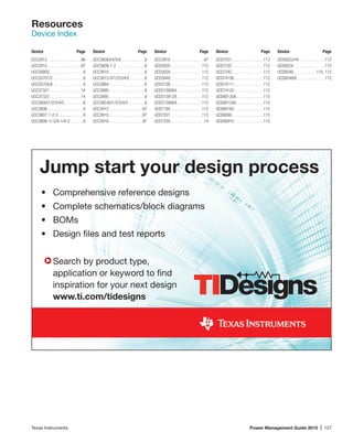 Texas Instruments	 Power Management Guide 2015 | 127
Jump start your design process
•	 Comprehensive reference designs
•	 Complete schematics/block diagrams
•	BOMs
•	 Design files and test reports
	 Search by product type,
	 application or keyword to find
	 inspiration for your next design
	 www.ti.com/tidesigns
Device	Page Device	Page Device	Page Device	Page Device	Page
Resources
Device Index
UCC2912 .  .  .  .  .  .  .  .  .  .  .  .  .  .  . 96
UCC2915 .  .  .  .  .  .  .  .  .  .  .  .  .  .  . 97
UCC29950 .  .  .  .  .  .  .  .  .  .  .  .  .  .  . 9
UCC35701/2 .  .  .  .  .  .  .  .  .  .  .  .  .  . 9
UCC35705/6 .  .  .  .  .  .  .  .  .  .  .  .  .  . 9
UCC37321 .  .  .  .  .  .  .  .  .  .  .  .  .  . 14
UCC37322 .  .  .  .  .  .  .  .  .  .  .  .  .  . 14
UCC3800/1/2/3/4/5  .  .  .  .  .  .  .  . 8
UCC3806 .  .  .  .  .  .  .  .  .  .  .  .  .  .  .  . 9
UCC3807-1-2-3 .  .  .  .  .  .  .  .  .  .  . 8
UCC3808-1/-2/A-1/A-2 .  .  .  .  .  . 9
UCC38083/4/5/6 .  .  .  .  .  .  .  .  .  .  . 9
UCC3809-1-2 .  .  .  .  .  .  .  .  .  .  .  .  . 8
UCC3810 .  .  .  .  .  .  .  .  .  .  .  .  .  .  .  . 9
UCC3813-0/1/2/3/4/5 .  .  .  .  .  .  . 8
UCC3884 .  .  .  .  .  .  .  .  .  .  .  .  .  .  .  . 8
UCC3889 .  .  .  .  .  .  .  .  .  .  .  .  .  .  .  . 8
UCC3895 .  .  .  .  .  .  .  .  .  .  .  .  .  .  .  . 9
UCC38C40/1/2/3/4/5  .  .  .  .  .  .  . 8
UCC3912 .  .  .  .  .  .  .  .  .  .  .  .  .  .  . 97
UCC3915 .  .  .  .  .  .  .  .  .  .  .  .  .  .  . 97
UCC3916 .  .  .  .  .  .  .  .  .  .  .  .  .  .  . 97
UCC3918 .  .  .  .  .  .  .  .  .  .  .  .  .  .  . 97
UCD3020 .  .  .  .  .  .  .  .  .  .  .  .  .  . 112
UCD3028 .  .  .  .  .  .  .  .  .  .  .  .  .  . 112
UCD3040 .  .  .  .  .  .  .  .  .  .  .  .  .  . 112
UCD3138 .  .  .  .  .  .  .  .  .  .  .  .  .  . 112
UCD3138064 .  .  .  .  .  .  .  .  .  .  . 112
UCD3138128 .  .  .  .  .  .  .  .  .  .  . 112
UCD3138A64 .  .  .  .  .  .  .  .  .  .  . 112
UCD7100 .  .  .  .  .  .  .  .  .  .  .  .  .  . 112
UCD7201 .  .  .  .  .  .  .  .  .  .  .  .  .  . 112
UCD7230 .  .  .  .  .  .  .  .  .  .  .  .  .  .  . 14
UCD7231 .  .  .  .  .  .  .  .  .  .  .  .  .  . 112
UCD7232 .  .  .  .  .  .  .  .  .  .  .  .  .  . 112
UCD7242 .  .  .  .  .  .  .  .  .  .  .  .  .  . 112
UCD74106 .  .  .  .  .  .  .  .  .  .  .  .  . 112
UCD74111 .  .  .  .  .  .  .  .  .  .  .  .  . 112
UCD74120 .  .  .  .  .  .  .  .  .  .  .  .  . 112
UCD90120A .  .  .  .  .  .  .  .  .  .  .  . 115
UCD90124A .  .  .  .  .  .  .  .  .  .  .  . 115
UCD90160 .  .  .  .  .  .  .  .  .  .  .  .  . 115
UCD9090 .  .  .  .  .  .  .  .  .  .  .  .  .  . 115
UCD90910 .  .  .  .  .  .  .  .  .  .  .  .  . 115
UCD9222/44 .  .  .  .  .  .  .  .  .  .  .  . 112
UCD9224 .  .  .  .  .  .  .  .  .  .  .  .  .  . 112
UCD9248 .  .  .  .  .  .  .  .  .  . 110, 112
UCD9248/6 .  .  .  .  .  .  .  .  .  .  .  .  . 112
 