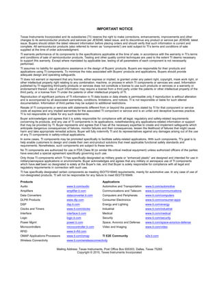 IMPORTANT NOTICE
Texas Instruments Incorporated and its subsidiaries (TI) reserve the right to make corrections, enhancements, improvements and other
changes to its semiconductor products and services per JESD46, latest issue, and to discontinue any product or service per JESD48, latest
issue. Buyers should obtain the latest relevant information before placing orders and should verify that such information is current and
complete. All semiconductor products (also referred to herein as “components”) are sold subject to TI’s terms and conditions of sale
supplied at the time of order acknowledgment.
TI warrants performance of its components to the specifications applicable at the time of sale, in accordance with the warranty in TI’s terms
and conditions of sale of semiconductor products. Testing and other quality control techniques are used to the extent TI deems necessary
to support this warranty. Except where mandated by applicable law, testing of all parameters of each component is not necessarily
performed.
TI assumes no liability for applications assistance or the design of Buyers’ products. Buyers are responsible for their products and
applications using TI components. To minimize the risks associated with Buyers’ products and applications, Buyers should provide
adequate design and operating safeguards.
TI does not warrant or represent that any license, either express or implied, is granted under any patent right, copyright, mask work right, or
other intellectual property right relating to any combination, machine, or process in which TI components or services are used. Information
published by TI regarding third-party products or services does not constitute a license to use such products or services or a warranty or
endorsement thereof. Use of such information may require a license from a third party under the patents or other intellectual property of the
third party, or a license from TI under the patents or other intellectual property of TI.
Reproduction of significant portions of TI information in TI data books or data sheets is permissible only if reproduction is without alteration
and is accompanied by all associated warranties, conditions, limitations, and notices. TI is not responsible or liable for such altered
documentation. Information of third parties may be subject to additional restrictions.
Resale of TI components or services with statements different from or beyond the parameters stated by TI for that component or service
voids all express and any implied warranties for the associated TI component or service and is an unfair and deceptive business practice.
TI is not responsible or liable for any such statements.
Buyer acknowledges and agrees that it is solely responsible for compliance with all legal, regulatory and safety-related requirements
concerning its products, and any use of TI components in its applications, notwithstanding any applications-related information or support
that may be provided by TI. Buyer represents and agrees that it has all the necessary expertise to create and implement safeguards which
anticipate dangerous consequences of failures, monitor failures and their consequences, lessen the likelihood of failures that might cause
harm and take appropriate remedial actions. Buyer will fully indemnify TI and its representatives against any damages arising out of the use
of any TI components in safety-critical applications.
In some cases, TI components may be promoted specifically to facilitate safety-related applications. With such components, TI’s goal is to
help enable customers to design and create their own end-product solutions that meet applicable functional safety standards and
requirements. Nonetheless, such components are subject to these terms.
No TI components are authorized for use in FDA Class III (or similar life-critical medical equipment) unless authorized officers of the parties
have executed a special agreement specifically governing such use.
Only those TI components which TI has specifically designated as military grade or “enhanced plastic” are designed and intended for use in
military/aerospace applications or environments. Buyer acknowledges and agrees that any military or aerospace use of TI components
which have not been so designated is solely at the Buyer's risk, and that Buyer is solely responsible for compliance with all legal and
regulatory requirements in connection with such use.
TI has specifically designated certain components as meeting ISO/TS16949 requirements, mainly for automotive use. In any case of use of
non-designated products, TI will not be responsible for any failure to meet ISO/TS16949.
Products Applications
Audio www.ti.com/audio Automotive and Transportation www.ti.com/automotive
Amplifiers amplifier.ti.com Communications and Telecom www.ti.com/communications
Data Converters dataconverter.ti.com Computers and Peripherals www.ti.com/computers
DLP® Products www.dlp.com Consumer Electronics www.ti.com/consumer-apps
DSP dsp.ti.com Energy and Lighting www.ti.com/energy
Clocks and Timers www.ti.com/clocks Industrial www.ti.com/industrial
Interface interface.ti.com Medical www.ti.com/medical
Logic logic.ti.com Security www.ti.com/security
Power Mgmt power.ti.com Space, Avionics and Defense www.ti.com/space-avionics-defense
Microcontrollers microcontroller.ti.com Video and Imaging www.ti.com/video
RFID www.ti-rfid.com
OMAP Applications Processors www.ti.com/omap TI E2E Community e2e.ti.com
Wireless Connectivity www.ti.com/wirelessconnectivity
Mailing Address: Texas Instruments, Post Office Box 655303, Dallas, Texas 75265
Copyright © 2015, Texas Instruments Incorporated
 
