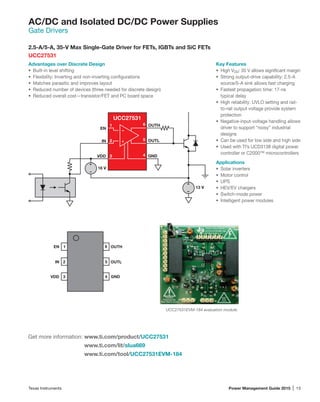 Texas Instruments	 Power Management Guide 2015 | 13
AC/DC and Isolated DC/DC Power Supplies
Gate Drivers
2.5-A/5-A, 35-V Max Single-Gate Driver for FETs, IGBTs and SiC FETs
UCC27531
Advantages over Discrete Design
•	 Built-in level shifting
•	 Flexibility: Inverting and non-inverting configurations
•	 Matches parasitic and improves layout
•	 Reduced number of devices (three needed for discrete design)
•	 Reduced overall cost—transistor/FET and PC board space
Key Features
•	 High VDD: 35 V allows significant margin
•	 Strong output-drive capability: 2.5-A
source/5-A sink allows fast charging
•	 Fastest propagation time: 17-ns
typical delay
•	 High reliability: UVLO setting and rail-
to-rail output voltage provide system
protection
•	 Negative-input-voltage handling allows
driver to support “noisy” industrial
designs
•	 Can be used for low side and high side
•	 Used with TI’s UCD3138 digital power
controller or C2000™ microcontrollers
Applications
•	 Solar inverters
•	 Motor control
•	 UPS
•	 HEV/EV chargers
•	 Switch-mode power
•	 Intelligent power modules
Get more information: www.ti.com/product/UCC27531
www.ti.com/lit/slua669
www.ti.com/tool/UCC27531EVM-184
UCC27531EVM-184 evaluation module.
EN
IN
VDD
OUTH
OUTL
GND
18 V
13 V
UCC27531
+
–
1
2
3
6
5
4
+
+
–
–
1
2
3
6
5
4
IN
EN
GND
OUTL
OUTH
VDD
 