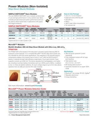 18 | Power Management Guide 2015	 Texas Instruments
Power Modules (Non-Isolated)
Step-Down (Buck) Modules
SIMPLE SWITCHER®
Nano Modules
Device
Output Current
(max)
(A)
Input
Voltage
(V)
Adjustable
Output Voltage
(V)
Operating Junction
Temperature
(°C) Features
Frequency
(kHz)
Quiescent
Current
(typ) (µA)
Shutdown
Current
(typ) (µA)
CISPR22
Class B
EMI
Package Size
(mm) Price*
LMZ10500/01 0.65/1 2.7 to 5.5 0.6 to 3.6 –40 to 125 EN, SS 2000 6500 11 ✔ 2.6 x 3 x 1.5 1.30/1.50
LMZ20501/02 1/2 2.7 to 5.5 0.8 to 3.6 -40 to 125
EN, SS, PG,
Eco-mode™
3000 64 1 ✔ 3.5 x 3.5 x 1.75 1.70/1.90
LMZ21700/01 0.65/1 3 to 17 0.9 to 6 -40 to 125
EN, SS, PG,
Eco-mode
2000 17 1.5 ✔ 3.5 x 3.5 x 1.75 1.55/1.75
*Suggested resale price in U.S. dollars in quantities of 1,000.	
SIMPLE SWITCHER®
Nano Modules
The new SIMPLE SWITCHER nano modules combine ease
of use and high performance in a tiny solution size. Nano
modules provide enhanced system performance and can
be used to reduce board area in applications with space
and height limitations.
Easy-to-Use Package
•	 2.6 x 3 x 1.5-mm footprint
•	 Eight pins and a thermal pad
•	 50°C/W θJA
•	 MSL3
•	 260°C peak reflow temperature
•	 No exposed die
World’s Smallest, 200-mA Step-Down Module with Ultra-Low, 360-nA IQ
TPS82740A
The TPS82740A is the industry’s first step-down converter module featuring 360-nA
quiescent current (typical). It is a complete MicroSIP™ DC/DC step-down power solu-
tion intended for ultra-low-power applications. The integration of all required passive
components enables a tiny solution size of only 6.7 mm². With the DCS-Control™
feature, it extends the light-load efficiency range below 10-µA load currents. It also
supports currents up to 200 mA. The device operates from rechargeable Li-Ion batter-
ies, including Li-primary battery chemistries such as Li-SOCI2 and Li-MnO2, in addition
to two- or three-cell alkaline batteries. An input-voltage range of up to 5.5 V also allows
operation from an USB port and thin-film solar modules.
Key Features
•	 360-nA typical quiescent current
(operating)
•	 Fully integrated module with all caps
and inductors
•	 Total solution size:
2.9 x 2.3 mm = 6.7 mm2
•	 RF friendly DCS-Control™
•	 Automatic transition to no-ripple 100%
mode
Applications
•	 Bluetooth®
low energy, RF4CE, ZigBee®
•	 Wearable electronics
•	 Energy harvesting
Get more information: www.ti.com/microsip
MicroSiP™ Modules
MicroSiP™ Power Modules Selection Guide
Device
Base
Function
IOUT
(mA)
VIN
(V)
Fixed VOUT
(V)
Peak
Efficiency
(%)
Switching
Frequency
(typ)
(kHz)
Quiescent
Current
(typ)
(µA)
Shutdown
Current
(typ)
(µA)
Active
Output
Capacitor
Discharge
Total
Solution
Size
(mm2
)
MicroSiP™
Package EVM
Features and
Differentiators Price*
Fully Integrated Solutions (Inductor plus input/output capacitors on device)
TPS82740A Step-Down 200 2.2 to 5.5 1.8 to 2.5 90 2000 0.36 0.07 ✔ 6.7 9 ✔
Enable, light load
efficiency
1.50
TPS82695 Step-Down 500 2.3 to 4.35 2.5 to 2.85 95 4000 24 0.5 ✔ 6.7 8 ✔ 1.10
TPS82671 Step-Down 600 2.3 to 4.8 1.0 to 1.9 90 5500 17 0.5 ✔ 6.7 8 ✔ Spread spectrum 1.10
TPS82693 Step-Down 800 2.3 to 4.8 2.2 to 3.2 95 3000 21 0.5 ✔ 6.7 8 ✔ Spread spectrum 1.50
TPS8268105 Step-Down 1600 2.5 to 5.5 0.9 to 1.5 83 5500 7000 0.5 ✔ 6.7 9 ✔ Spread spectrum 1.50
TPS82085 Step-Down 3000 2.5 to 6 0.8 to Vin 95 2400 17 0.7 ✔ 35 8 ✔
DCS-Control™, PSM,
output discharge
2.75
All of the above devices have undervoltage lockout and thermal protection built in.	 New devices are listed in bold red. Preview devices are listed in bold teal.
*Suggested resale price in U.S. dollars in quantities of 1,000.	
VIN SW
LOAD
VOUT
CTRL
GND
EN
TPS82740
L
Enable
VSEL1VSEL1
VSEL2VSEL2
VSEL3VSEL3
DC/DC Converter
GND
Control for
Switched
Supply Rail
VIN
2.3 to 5.5 V
VOUT
up to 200mA
Switched Supply
RON-0.6Ω
CIN
COUT
 
