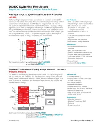 Texas Instruments	 Power Management Guide 2015 | 29
DC/DC Switching Regulators
Step-Down Converters (Line and Portable Power)
Wide-Input, 65-V, 1.5-A Synchronous Buck/Fly-Buck™ Converter
LM5160A
TI’s family of high-voltage converters is characterized by a constant-on-time (COT)
architecture that reduces the number of required external components to keep solution
sizes small and simplify designs. The LM5160A has integrated high-side and low-
side MOSFETs and an internal feedback amplifier that maintains ±1% output-voltage
regulation over the entire operating temperature range. The LM5160A is programmed
through the FPWM pin to operate in continuous conduction mode (CCM) from no load
to full load or to automatically switch to discontinuous conduction mode (DCM) at light
load for higher efficiency. Forced CCM operation supports Fly-Buck™ for single or
multiple isolated outputs by using a coupled inductor or transformer.
Key Features
•	 Wide 4.5- to 65-V input voltage range
•	 Integrated high- and low-side switches
•	 1.5-A maximum load current
Constant on-time control—No
compensation needed
•	 Selectable forced CCM or DCM
operation
•	 CCM option supports multi-output
Fly-Buck
•	 Programmable soft-start time
•	 ±1% feedback voltage reference
Applications
•	 Industrial programmable logic
controller
•	 IGBT gate drive bias supply
•	 Telecom primary/secondary side bias
•	 E-meter power line communication
•	 Low power isolated DC/DC (Fly-Buck)
•	 Automotive electronics
Reference Design:
www.ti.com/tool/pmp10532.1
Get more information: www.ti.com/product/LM5160A
	 www.ti.com/lit/SNVA674
Step-Down Converter with 360-nA IQ, Voltage Select and Load Switch
TPS62740, TPS62742
The TPS6274x consumes only 360 nA of quiescent current. The output voltage is set
with four VSEL pins. The TPS6274x also features dynamic voltage scaling. Once the
battery voltage comes close to the output voltage, the device enters a no-ripple 100%
mode to prevent RF interference. The device then stops switching and connects the
output to the input voltage.
Key Features
•	 360-nA operating IQ
•	 Output current: 300 mA (TPS62740),
400 mA (TPS62742)
•	 Up to 95% efficiency
•	 Integrated load switch
•	 16 selectable output voltages
•	 Power-Good and capacitor discharge
•	 2x3-mm SON package
•	 NEW: TPS82740 in SIP module and
TPS62743 in WCSP
Applications
•	 Wearable electronics
•	 Bluetooth®
low energy (BLE)
•	 Metering
•	 Energy harvesting
Get more information: www.ti.com/lit/SLYT531
www.ti.com/product/TPS62740 or TPS62742
www.ti.com/dcs-control
GND
L
VSEL1
VSEL2
VSEL3
VSEL4
SW
PG
VIN
CTRL
VBAT
CIN
TPS62740
LOAD
Control Peripheral
Main
SupplyVoltage
Selection
EN
VOUT
RadioSensor
Switched
Supply
LCD
Display
Master
MCU
Peripheral
Devices
Power Good
VOUT Main
RPull Up
VIN
VOUT-PRI
AGND PGNDAGND
VIN
EN/UVLO
RON
SS
SW
BST
VCC
FB
FPWM
LM5160A
VOUT-SEC
 