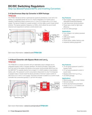 34 | Power Management Guide 2015	 Texas Instruments
DC/DC Switching Regulators
Step-Up (Boost)/Flyback/SEPIC and Inverting Converters
2-A Synchronous Step-Up Converter in SON Package
TPS61230
The TPS62130 device family is optimized for products powered by a one-cell Li-Ion
battery, or a regulated power rail of 3.3 V. The IC integrates a 5-A switch and is
capable of delivering output currents up to 2.1 A at a 5-V output with a 3.3-V input
supply. The device is based on a quasi-constant, on-time valley current-mode control
scheme. The typical operation frequency is 2 MHz, which allows the use of small
inductors and capacitors to achieve a small solution size.
Get more information: www.ti.com/product/TPS61291
Key Features
•	 Input supply voltage supervisor with
adjustable threshold/hysteresis
•	 Load disconnect during shutdown
•	 Power-save mode for light-load
efficiency
•	 3x3-mm SON package
Applications
•	 Low-voltage Li-Ion battery-powered
products
•	 USB power supply
•	 tablet PCs
•	 Power banks, battery backup units
•	 Industrial metering equipment
Get more information: www.ti.com/TPS61230
60
70
80
90
100
0 0.01 0.1 1.0
Efﬁciency(%)
IOUT (A)
VIN = 4.2 V
VIN = 3.6 V
VIN = 3.0 V
C008
VOUT = 5.0 V
TPS61230
VIN
VOUT
FB
VIN
GND
EN
SW
PG
C2
3x22 µF
VOUT
L1
1 µH
C1
22 µF
HYS
SS
C3
10 nF
R1
402 kΩ
R2
100 kΩ
R3
1 MΩ
1-A Boost Converter with Bypass-Mode and Low IQ
TPS61291
The TPS61291 is a boost converter with pin-selectable output voltages and an
integrated bypass mode. In bypass operation, the device provides a direct path
from the input to the system and allows a low-power microcontroller (MCU) such as
the MSP430™ to operate directly from a single 3-V Li-MnO2 battery or dual alkaline
battery cells. The quiescent current consumption drops down to only 15 nA (typical)
in bypass mode. In boost mode the device provides a minimum output current of
200 mA at 3.3 V from a 1.8-V supply. The boost converter is based on a current-mode
controller that consumes typically 5.7 µA from the output.
Key Features
•	 15-nA typical quiescent current in
bypass mode
•	 5.7-µA typical quiescent current in
boost mode
•	 Bypass switch from VIN to VOUT
•	 2x2 SON package
Applications
•	 Metering (gas, water, smart meters)
•	 Remote controls
•	 Home security/home automation
•	 Single 3-V or 2 x 1.5-V alkaline cell
powered applications
50
55
60
65
70
75
80
85
90
95
100
0.0 0.1 1 10 100
Efﬁciency(%)
Output Current, IOUT (mA)
VIN = 1.2 V
VIN = 1.8 V
VIN = 2.5 V
VIN = 3.0 V
GND
L = 3.3 µH
VOUT
SW
VIN
CIN
10 µF
COUT
22 µF
TPS61291
VOUT =
VBAT / 3.3 V
EN/BYP
VSEL
+
+
-
-
+
-
Step up
converter
Bypass
Subsystem
VCC = 3.3 V
MCU
(VCC = VOUT
or 3.3 V)
2 x 1.5 V Alkaline
or 1 x 3 V Li-MnO2 VBAT
 
